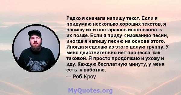 Редко я сначала напишу текст. Если я придумаю несколько хороших текстов, я напишу их и постараюсь использовать их позже. Если я приду к названию песни, иногда я напишу песню на основе этого. Иногда я сделаю из этого