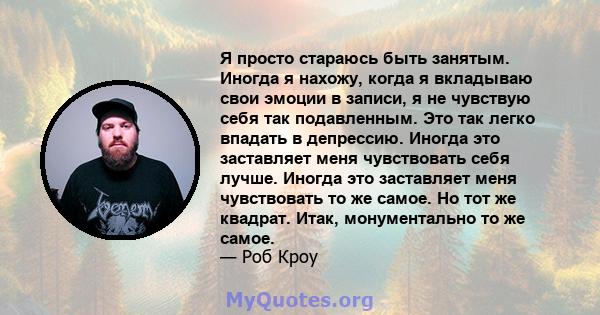 Я просто стараюсь быть занятым. Иногда я нахожу, когда я вкладываю свои эмоции в записи, я не чувствую себя так подавленным. Это так легко впадать в депрессию. Иногда это заставляет меня чувствовать себя лучше. Иногда