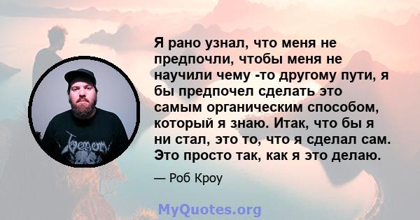 Я рано узнал, что меня не предпочли, чтобы меня не научили чему -то другому пути, я бы предпочел сделать это самым органическим способом, который я знаю. Итак, что бы я ни стал, это то, что я сделал сам. Это просто так, 