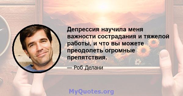 Депрессия научила меня важности сострадания и тяжелой работы, и что вы можете преодолеть огромные препятствия.