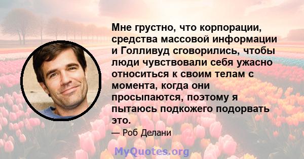 Мне грустно, что корпорации, средства массовой информации и Голливуд сговорились, чтобы люди чувствовали себя ужасно относиться к своим телам с момента, когда они просыпаются, поэтому я пытаюсь подкожего подорвать это.