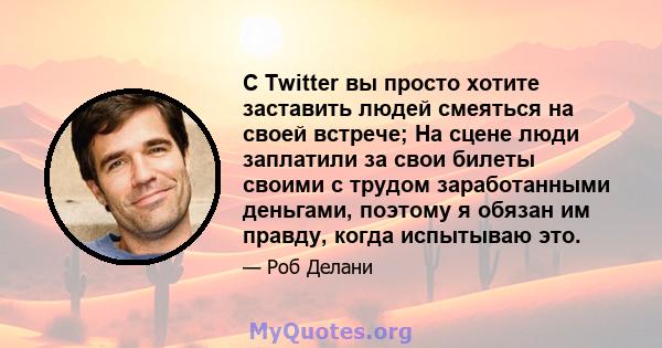 С Twitter вы просто хотите заставить людей смеяться на своей встрече; На сцене люди заплатили за свои билеты своими с трудом заработанными деньгами, поэтому я обязан им правду, когда испытываю это.