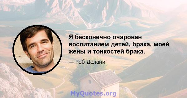 Я бесконечно очарован воспитанием детей, брака, моей жены и тонкостей брака.