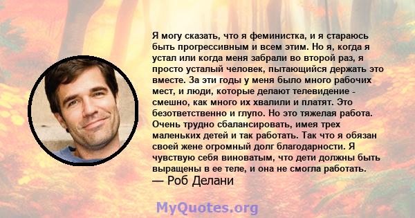 Я могу сказать, что я феминистка, и я стараюсь быть прогрессивным и всем этим. Но я, когда я устал или когда меня забрали во второй раз, я просто усталый человек, пытающийся держать это вместе. За эти годы у меня было