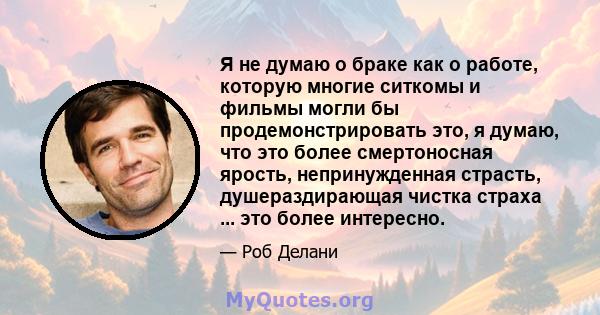 Я не думаю о браке как о работе, которую многие ситкомы и фильмы могли бы продемонстрировать это, я думаю, что это более смертоносная ярость, непринужденная страсть, душераздирающая чистка страха ... это более интересно.