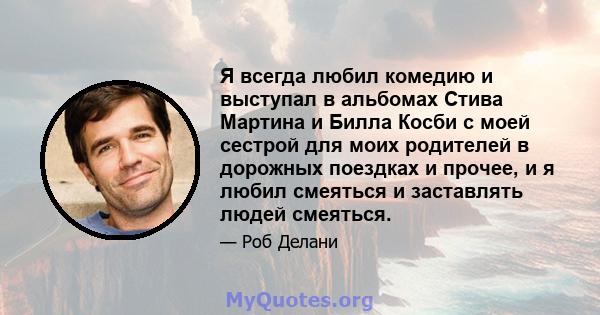 Я всегда любил комедию и выступал в альбомах Стива Мартина и Билла Косби с моей сестрой для моих родителей в дорожных поездках и прочее, и я любил смеяться и заставлять людей смеяться.