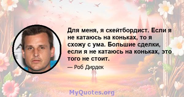 Для меня, я скейтбордист. Если я не катаюсь на коньках, то я схожу с ума. Большие сделки, если я не катаюсь на коньках, это того не стоит.