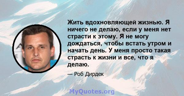 Жить вдохновляющей жизнью. Я ничего не делаю, если у меня нет страсти к этому. Я не могу дождаться, чтобы встать утром и начать день. У меня просто такая страсть к жизни и все, что я делаю.