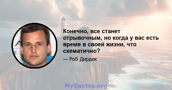 Конечно, все станет отрывочным, но когда у вас есть время в своей жизни, что схематично?