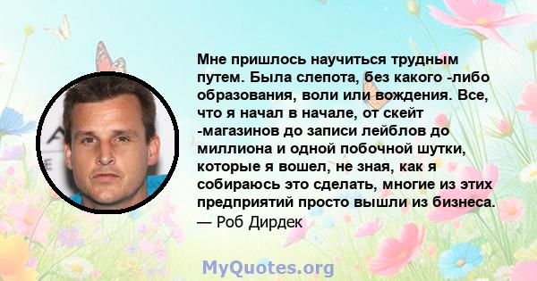 Мне пришлось научиться трудным путем. Была слепота, без какого -либо образования, воли или вождения. Все, что я начал в начале, от скейт -магазинов до записи лейблов до миллиона и одной побочной шутки, которые я вошел,