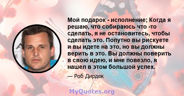 Мой подарок - исполнение; Когда я решаю, что собираюсь что -то сделать, я не остановитесь, чтобы сделать это. Попутно вы рискуете и вы идете на это, но вы должны верить в это. Вы должны поверить в свою идею, и мне