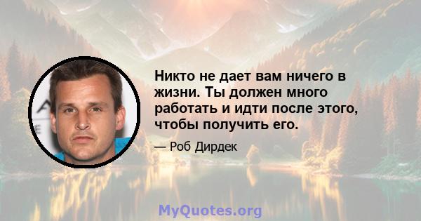 Никто не дает вам ничего в жизни. Ты должен много работать и идти после этого, чтобы получить его.