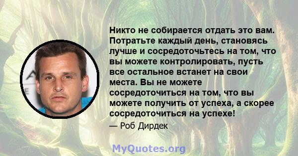 Никто не собирается отдать это вам. Потратьте каждый день, становясь лучше и сосредоточьтесь на том, что вы можете контролировать, пусть все остальное встанет на свои места. Вы не можете сосредоточиться на том, что вы