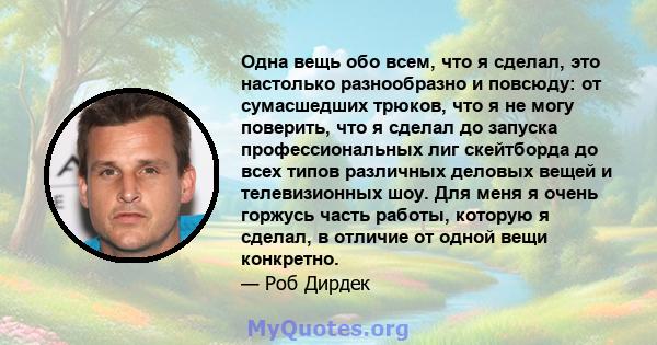 Одна вещь обо всем, что я сделал, это настолько разнообразно и повсюду: от сумасшедших трюков, что я не могу поверить, что я сделал до запуска профессиональных лиг скейтборда до всех типов различных деловых вещей и