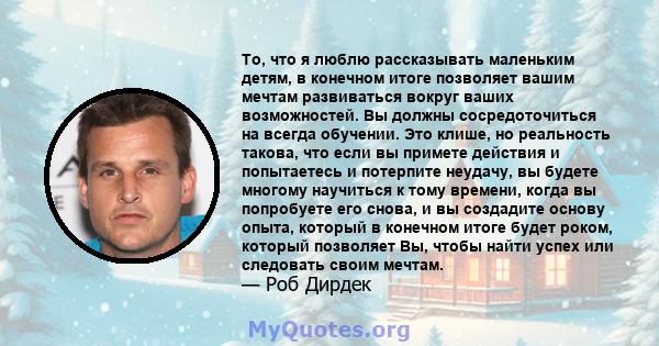 То, что я люблю рассказывать маленьким детям, в конечном итоге позволяет вашим мечтам развиваться вокруг ваших возможностей. Вы должны сосредоточиться на всегда обучении. Это клише, но реальность такова, что если вы