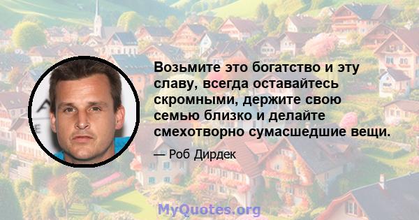 Возьмите это богатство и эту славу, всегда оставайтесь скромными, держите свою семью близко и делайте смехотворно сумасшедшие вещи.