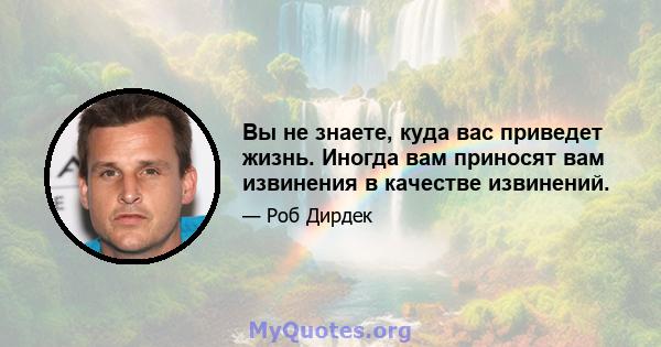 Вы не знаете, куда вас приведет жизнь. Иногда вам приносят вам извинения в качестве извинений.