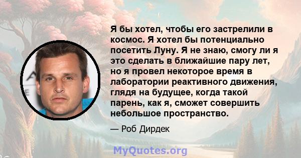 Я бы хотел, чтобы его застрелили в космос. Я хотел бы потенциально посетить Луну. Я не знаю, смогу ли я это сделать в ближайшие пару лет, но я провел некоторое время в лаборатории реактивного движения, глядя на будущее, 