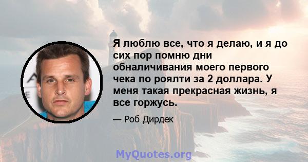 Я люблю все, что я делаю, и я до сих пор помню дни обналичивания моего первого чека по роялти за 2 доллара. У меня такая прекрасная жизнь, я все горжусь.