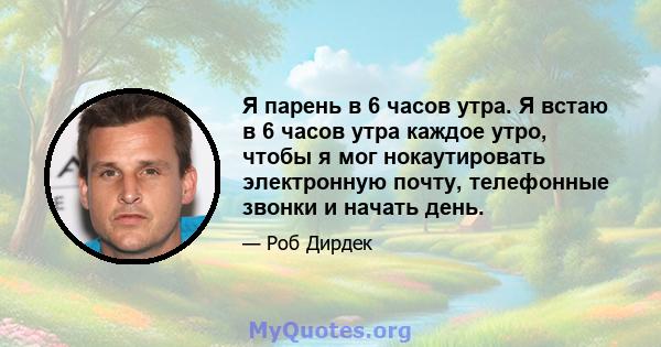 Я парень в 6 часов утра. Я встаю в 6 часов утра каждое утро, чтобы я мог нокаутировать электронную почту, телефонные звонки и начать день.