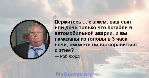 Держитесь ... скажем, ваш сын или дочь только что погибли в автомобильной аварии, и вы намазаны из головы в 3 часа ночи, сможете ли вы справиться с этим?