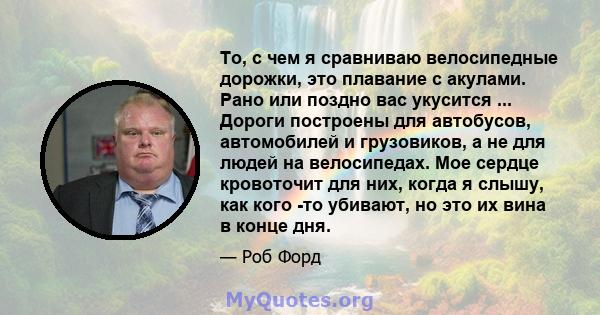 То, с чем я сравниваю велосипедные дорожки, это плавание с акулами. Рано или поздно вас укусится ... Дороги построены для автобусов, автомобилей и грузовиков, а не для людей на велосипедах. Мое сердце кровоточит для