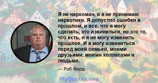 Я не наркоман, и я не принимаю наркотики. Я допустил ошибки в прошлом, и все, что я могу сделать, это извиниться, но это то, что есть, и я не могу изменить прошлое. И я могу извиниться перед моей семьей, моими друзьями, 