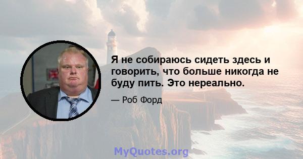 Я не собираюсь сидеть здесь и говорить, что больше никогда не буду пить. Это нереально.