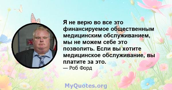 Я не верю во все это финансируемое общественным медицинским обслуживанием, мы не можем себе это позволить. Если вы хотите медицинское обслуживание, вы платите за это.