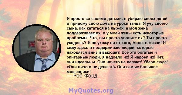 Я просто со своими детьми, я убираю своих детей и привожу свою дочь на уроки танца. Я учу своего сына, как кататься на лыжах, а моя жена поддерживает их, и у моей жены есть некоторые проблемы. Что, вы просто уволите их? 