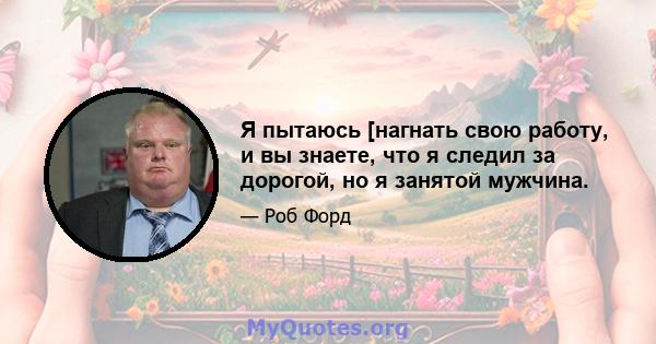 Я пытаюсь [нагнать свою работу, и вы знаете, что я следил за дорогой, но я занятой мужчина.