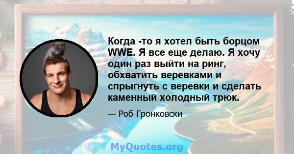 Когда -то я хотел быть борцом WWE. Я все еще делаю. Я хочу один раз выйти на ринг, обхватить веревками и спрыгнуть с веревки и сделать каменный холодный трюк.