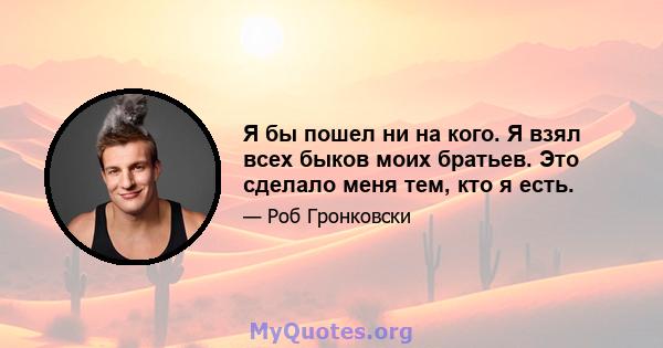 Я бы пошел ни на кого. Я взял всех быков моих братьев. Это сделало меня тем, кто я есть.