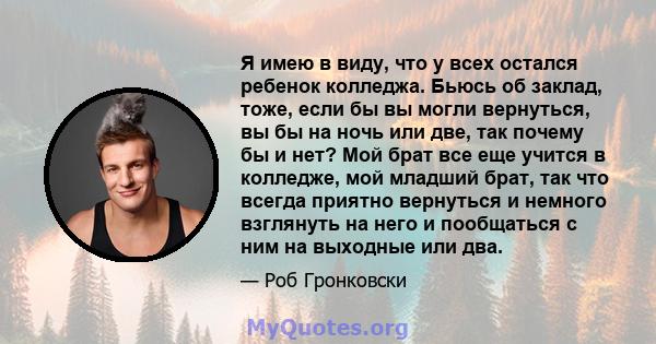 Я имею в виду, что у всех остался ребенок колледжа. Бьюсь об заклад, тоже, если бы вы могли вернуться, вы бы на ночь или две, так почему бы и нет? Мой брат все еще учится в колледже, мой младший брат, так что всегда