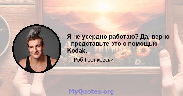 Я не усердно работаю? Да, верно - представьте это с помощью Kodak.