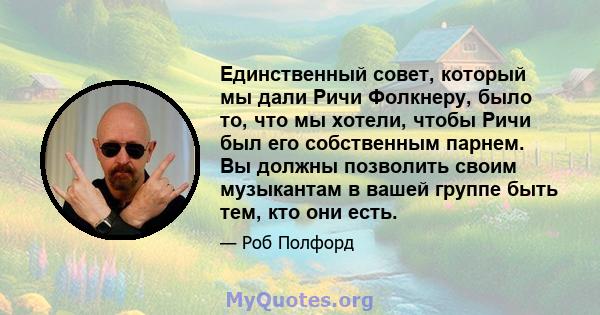 Единственный совет, который мы дали Ричи Фолкнеру, было то, что мы хотели, чтобы Ричи был его собственным парнем. Вы должны позволить своим музыкантам в вашей группе быть тем, кто они есть.