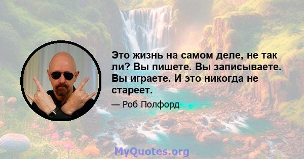 Это жизнь на самом деле, не так ли? Вы пишете. Вы записываете. Вы играете. И это никогда не стареет.