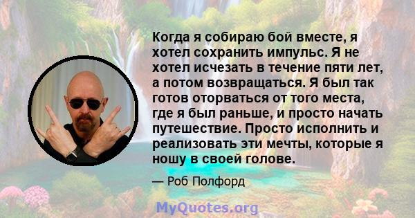 Когда я собираю бой вместе, я хотел сохранить импульс. Я не хотел исчезать в течение пяти лет, а потом возвращаться. Я был так готов оторваться от того места, где я был раньше, и просто начать путешествие. Просто