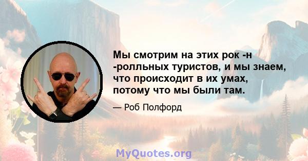 Мы смотрим на этих рок -н -ролльных туристов, и мы знаем, что происходит в их умах, потому что мы были там.