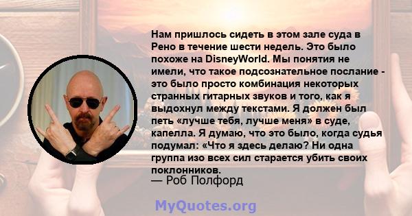 Нам пришлось сидеть в этом зале суда в Рено в течение шести недель. Это было похоже на DisneyWorld. Мы понятия не имели, что такое подсознательное послание - это было просто комбинация некоторых странных гитарных звуков 