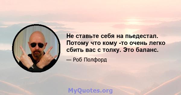 Не ставьте себя на пьедестал. Потому что кому -то очень легко сбить вас с толку. Это баланс.