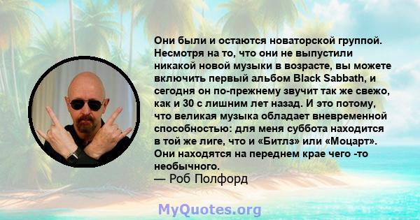 Они были и остаются новаторской группой. Несмотря на то, что они не выпустили никакой новой музыки в возрасте, вы можете включить первый альбом Black Sabbath, и сегодня он по-прежнему звучит так же свежо, как и 30 с