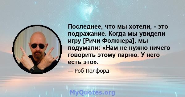 Последнее, что мы хотели, - это подражание. Когда мы увидели игру [Ричи Фолкнера], мы подумали: «Нам не нужно ничего говорить этому парню. У него есть это».