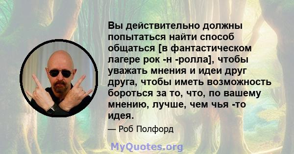 Вы действительно должны попытаться найти способ общаться [в фантастическом лагере рок -н -ролла], чтобы уважать мнения и идеи друг друга, чтобы иметь возможность бороться за то, что, по вашему мнению, лучше, чем чья -то 