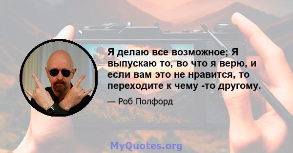 Я делаю все возможное; Я выпускаю то, во что я верю, и если вам это не нравится, то переходите к чему -то другому.