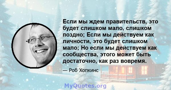 Если мы ждем правительств, это будет слишком мало, слишком поздно; Если мы действуем как личности, это будет слишком мало; Но если мы действуем как сообщества, этого может быть достаточно, как раз вовремя.