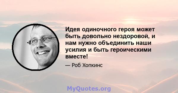 Идея одиночного героя может быть довольно нездоровой, и нам нужно объединить наши усилия и быть героическими вместе!