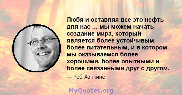 Любя и оставляя все это нефть для нас ... мы можем начать создание мира, который является более устойчивым, более питательным, и в котором мы оказываемся более хорошими, более опытными и более связанными друг с другом.