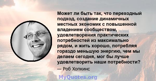 Может ли быть так, что переходный подход, создание динамичных местных экономик с повышенной владением сообществом, удовлетворения практических потребностей из максимально рядом, и жить хорошо, потребляя гораздо меньшую