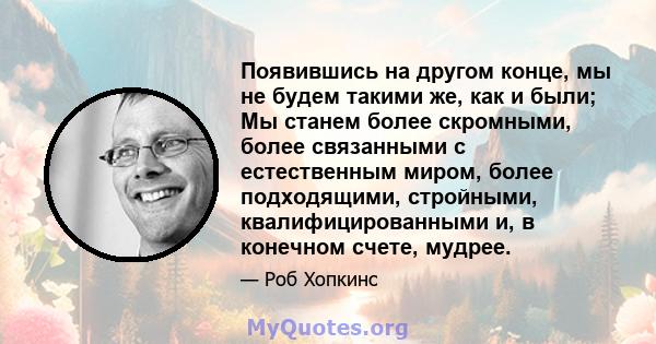 Появившись на другом конце, мы не будем такими же, как и были; Мы станем более скромными, более связанными с естественным миром, более подходящими, стройными, квалифицированными и, в конечном счете, мудрее.